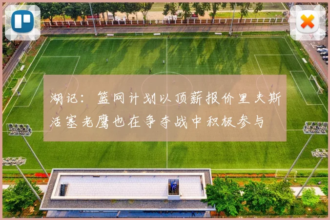 湖记：篮网计划以顶薪报价里夫斯活塞老鹰也在争夺战中积极参与
