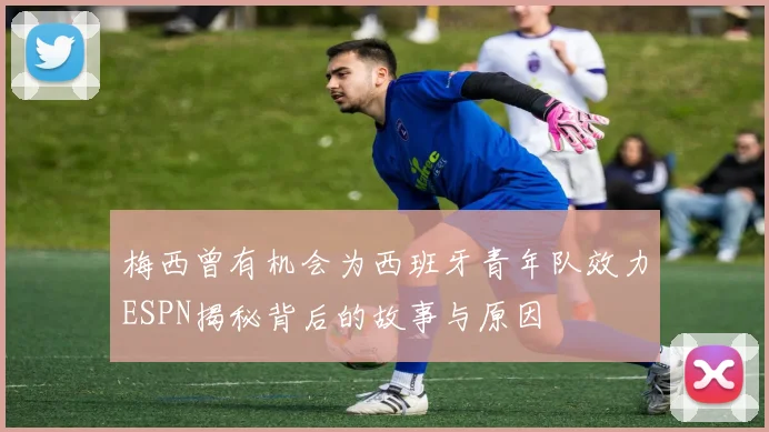 梅西曾有机会为西班牙青年队效力ESPN揭秘背后的故事与原因