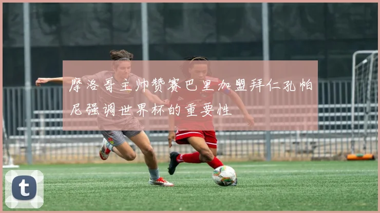 摩洛哥主帅赞赛巴里加盟拜仁孔帕尼强调世界杯的重要性