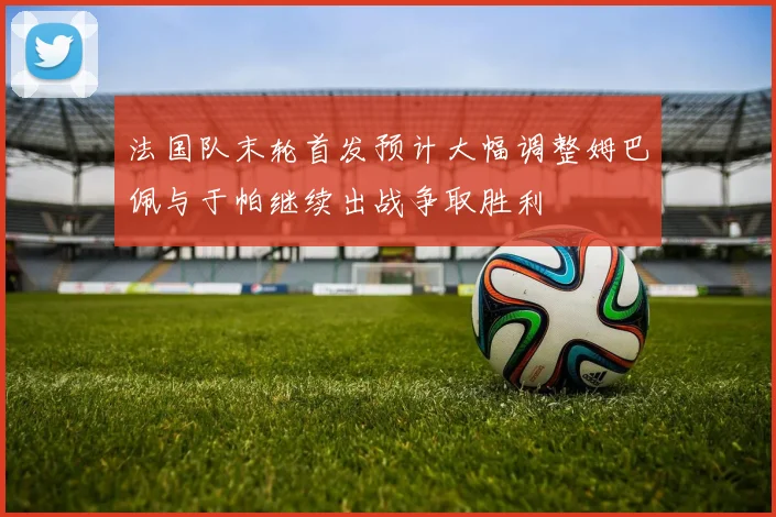 法国队末轮首发预计大幅调整姆巴佩与于帕继续出战争取胜利