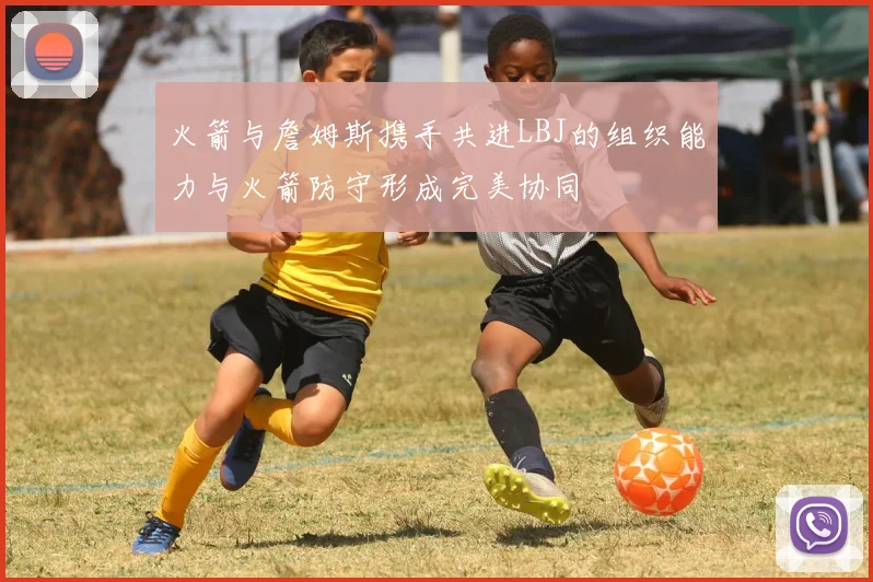 火箭与詹姆斯携手共进LBJ的组织能力与火箭防守形成完美协同