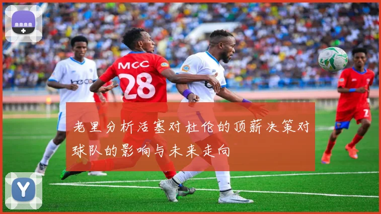 老里分析活塞对杜伦的顶薪决策对球队的影响与未来走向