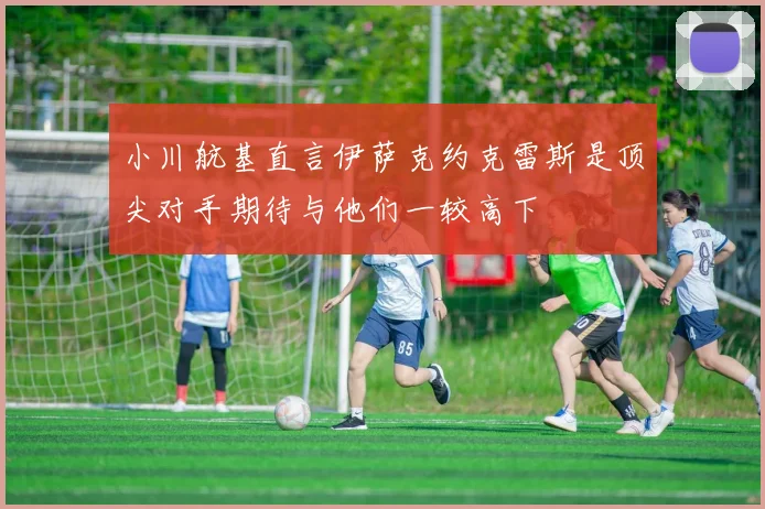 小川航基直言伊萨克约克雷斯是顶尖对手期待与他们一较高下