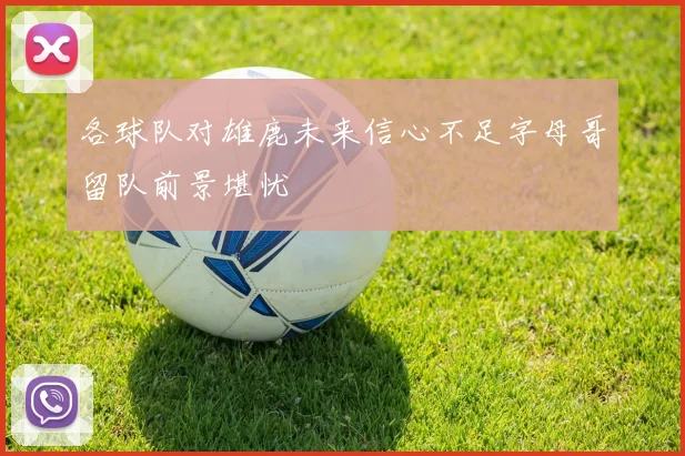 各球队对雄鹿未来信心不足字母哥留队前景堪忧