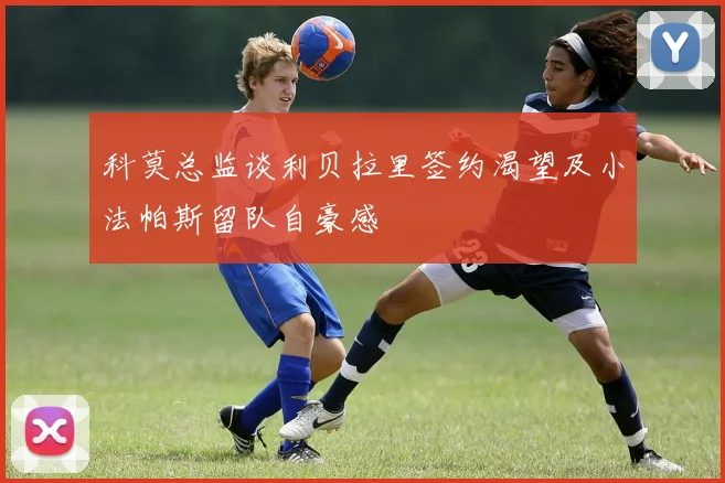 科莫总监谈利贝拉里签约渴望及小法帕斯留队自豪感