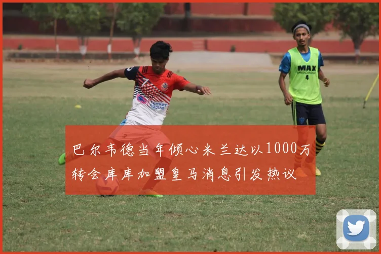 巴尔韦德当年倾心米兰达以1000万转会库库加盟皇马消息引发热议