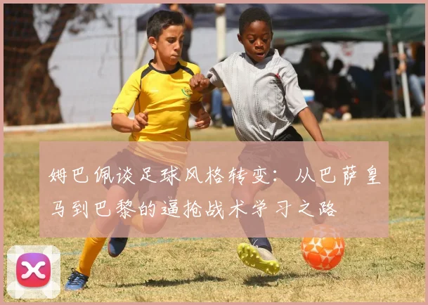 姆巴佩谈足球风格转变：从巴萨皇马到巴黎的逼抢战术学习之路