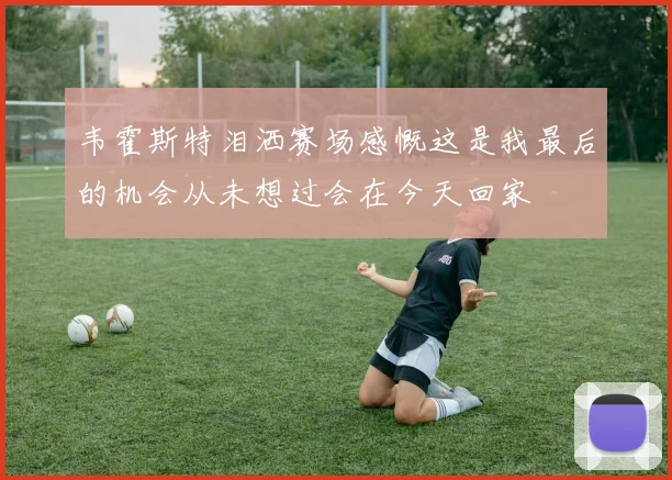 韦霍斯特泪洒赛场感慨这是我最后的机会从未想过会在今天回家