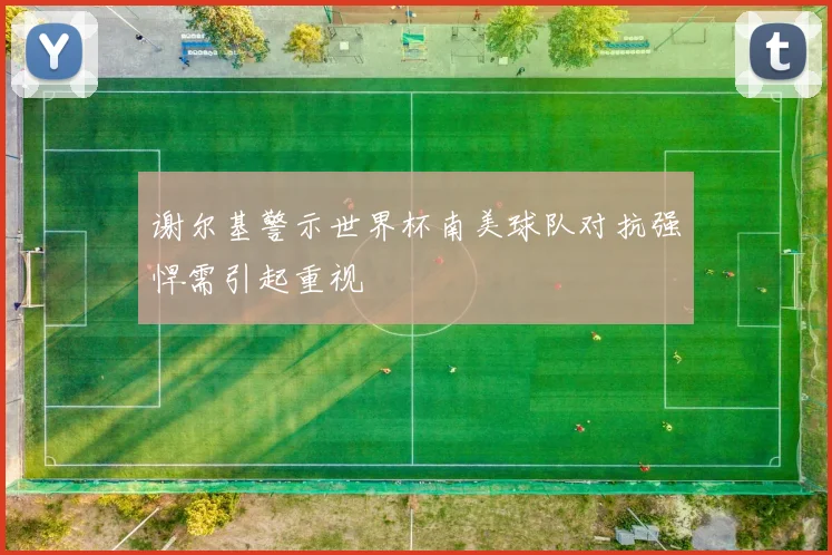 谢尔基警示世界杯南美球队对抗强悍需引起重视