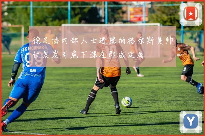 德足协内部人士透露纳格尔斯曼帅位岌岌可危下课在即成定局
