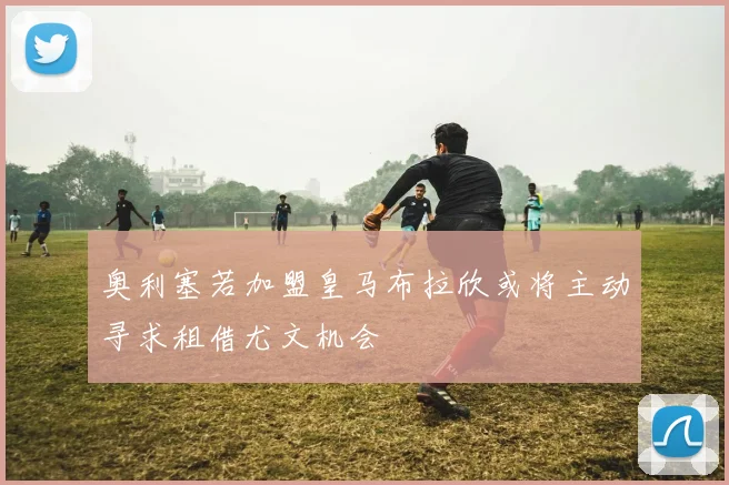 奥利塞若加盟皇马布拉欣或将主动寻求租借尤文机会