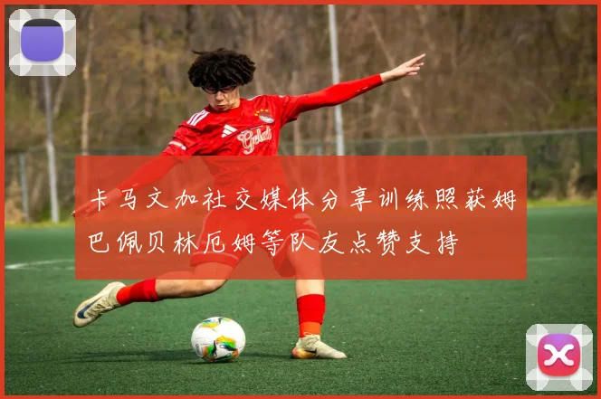 卡马文加社交媒体分享训练照获姆巴佩贝林厄姆等队友点赞支持